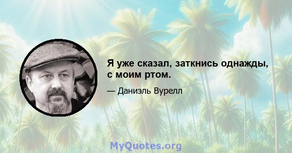 Я уже сказал, заткнись однажды, с моим ртом.