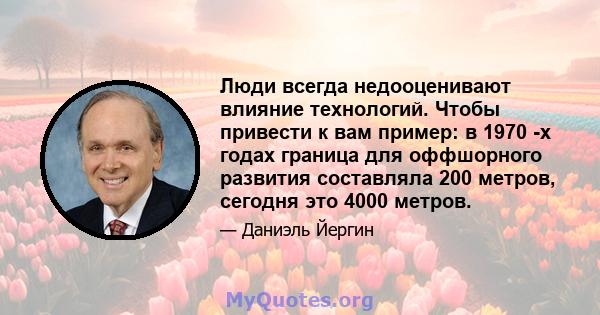 Люди всегда недооценивают влияние технологий. Чтобы привести к вам пример: в 1970 -х годах граница для оффшорного развития составляла 200 метров, сегодня это 4000 метров.