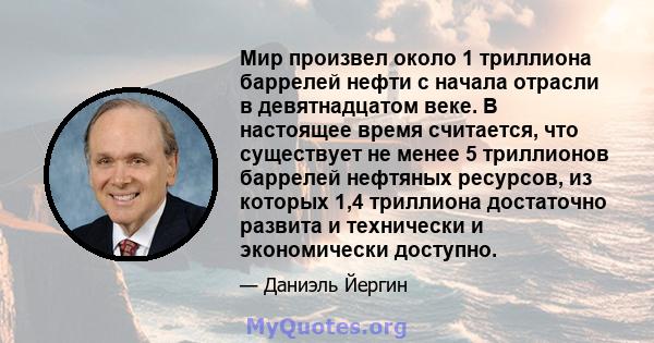 Мир произвел около 1 триллиона баррелей нефти с начала отрасли в девятнадцатом веке. В настоящее время считается, что существует не менее 5 триллионов баррелей нефтяных ресурсов, из которых 1,4 триллиона достаточно