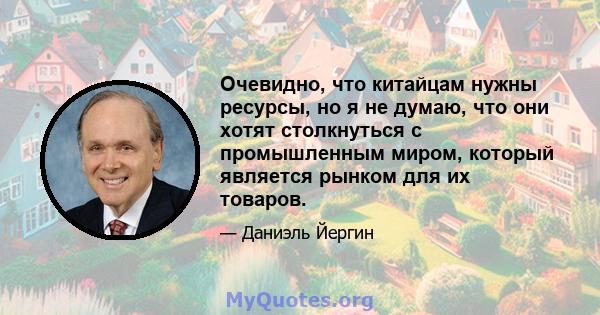 Очевидно, что китайцам нужны ресурсы, но я не думаю, что они хотят столкнуться с промышленным миром, который является рынком для их товаров.