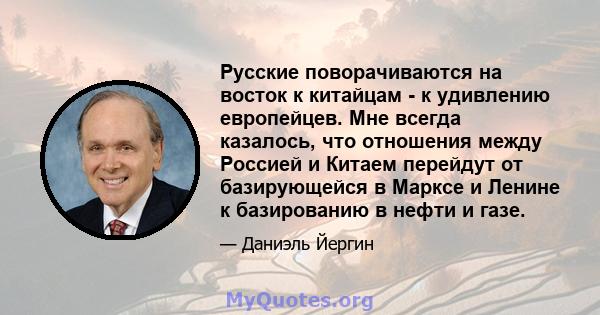 Русские поворачиваются на восток к китайцам - к удивлению европейцев. Мне всегда казалось, что отношения между Россией и Китаем перейдут от базирующейся в Марксе и Ленине к базированию в нефти и газе.