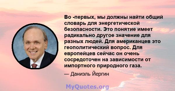 Во -первых, мы должны найти общий словарь для энергетической безопасности. Это понятие имеет радикально другое значение для разных людей. Для американцев это геополитический вопрос. Для европейцев сейчас он очень