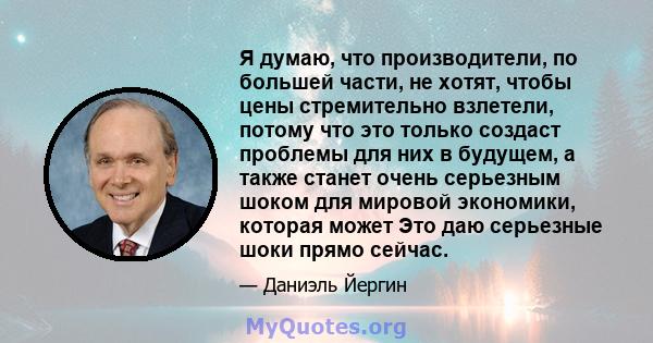 Я думаю, что производители, по большей части, не хотят, чтобы цены стремительно взлетели, потому что это только создаст проблемы для них в будущем, а также станет очень серьезным шоком для мировой экономики, которая