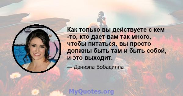 Как только вы действуете с кем -то, кто дает вам так много, чтобы питаться, вы просто должны быть там и быть собой, и это выходит.