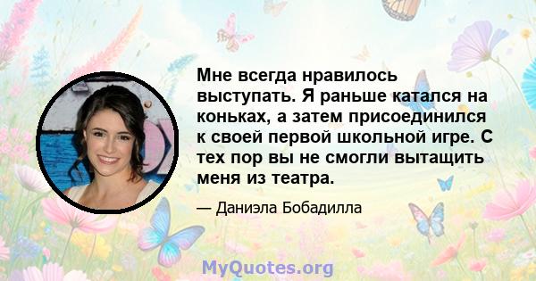 Мне всегда нравилось выступать. Я раньше катался на коньках, а затем присоединился к своей первой школьной игре. С тех пор вы не смогли вытащить меня из театра.