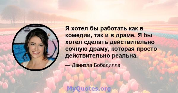 Я хотел бы работать как в комедии, так и в драме. Я бы хотел сделать действительно сочную драму, которая просто действительно реальна.