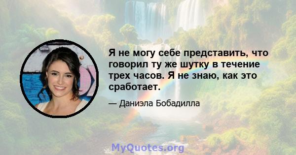 Я не могу себе представить, что говорил ту же шутку в течение трех часов. Я не знаю, как это сработает.