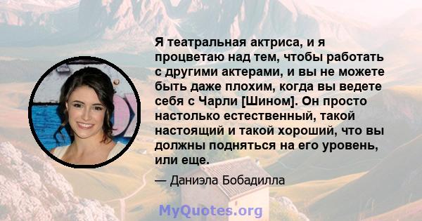 Я театральная актриса, и я процветаю над тем, чтобы работать с другими актерами, и вы не можете быть даже плохим, когда вы ведете себя с Чарли [Шином]. Он просто настолько естественный, такой настоящий и такой хороший,