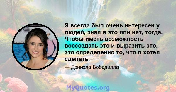 Я всегда был очень интересен у людей, знал я это или нет, тогда. Чтобы иметь возможность воссоздать это и выразить это, это определенно то, что я хотел сделать.