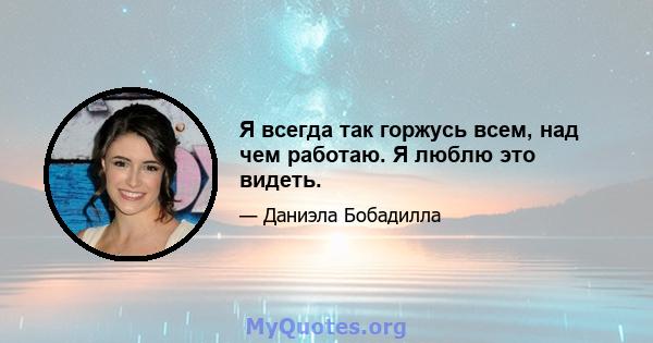 Я всегда так горжусь всем, над чем работаю. Я люблю это видеть.