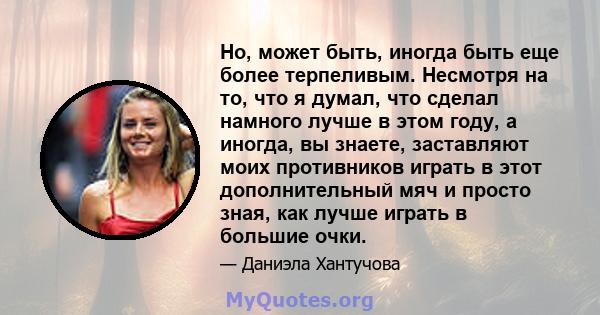 Но, может быть, иногда быть еще более терпеливым. Несмотря на то, что я думал, что сделал намного лучше в этом году, а иногда, вы знаете, заставляют моих противников играть в этот дополнительный мяч и просто зная, как