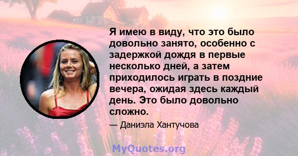 Я имею в виду, что это было довольно занято, особенно с задержкой дождя в первые несколько дней, а затем приходилось играть в поздние вечера, ожидая здесь каждый день. Это было довольно сложно.