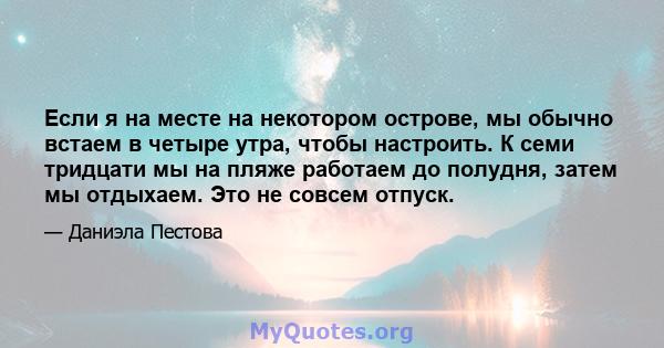 Если я на месте на некотором острове, мы обычно встаем в четыре утра, чтобы настроить. К семи тридцати мы на пляже работаем до полудня, затем мы отдыхаем. Это не совсем отпуск.