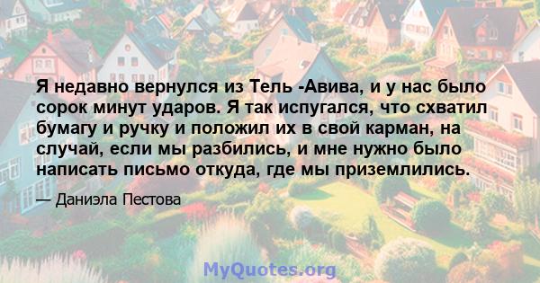 Я недавно вернулся из Тель -Авива, и у нас было сорок минут ударов. Я так испугался, что схватил бумагу и ручку и положил их в свой карман, на случай, если мы разбились, и мне нужно было написать письмо откуда, где мы