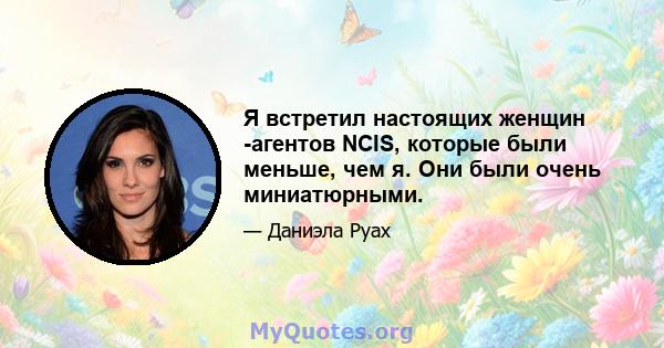 Я встретил настоящих женщин -агентов NCIS, которые были меньше, чем я. Они были очень миниатюрными.