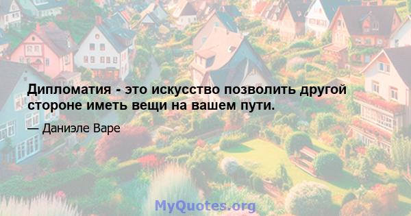 Дипломатия - это искусство позволить другой стороне иметь вещи на вашем пути.