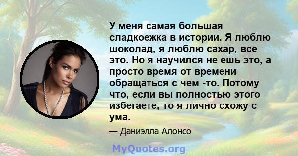 У меня самая большая сладкоежка в истории. Я люблю шоколад, я люблю сахар, все это. Но я научился не ешь это, а просто время от времени обращаться с чем -то. Потому что, если вы полностью этого избегаете, то я лично