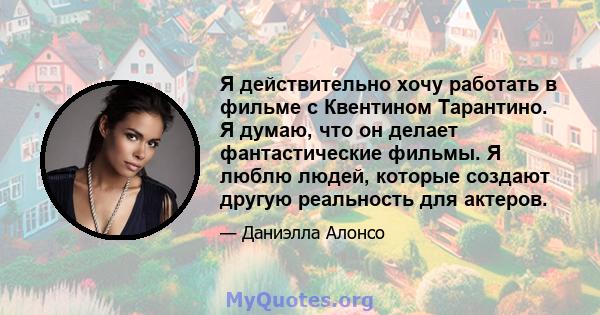 Я действительно хочу работать в фильме с Квентином Тарантино. Я думаю, что он делает фантастические фильмы. Я люблю людей, которые создают другую реальность для актеров.