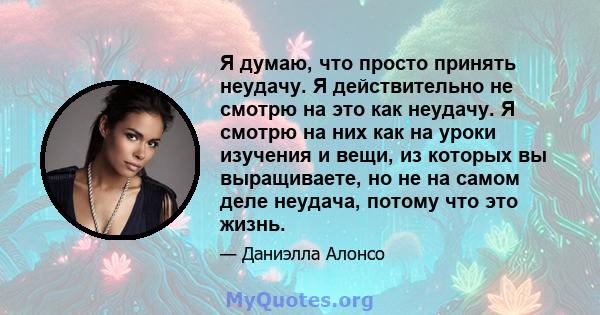 Я думаю, что просто принять неудачу. Я действительно не смотрю на это как неудачу. Я смотрю на них как на уроки изучения и вещи, из которых вы выращиваете, но не на самом деле неудача, потому что это жизнь.