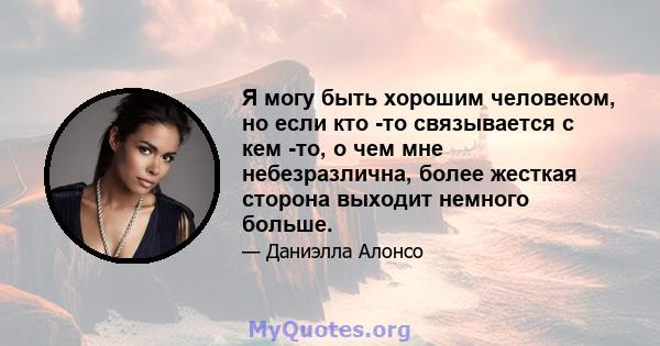 Я могу быть хорошим человеком, но если кто -то связывается с кем -то, о чем мне небезразлична, более жесткая сторона выходит немного больше.