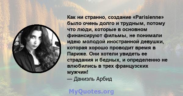 Как ни странно, создание «Parisienne» было очень долго и трудным, потому что люди, которые в основном финансируют фильмы, не понимали идею молодой иностранной девушки, которая хорошо проводит время в Париже. Они хотели