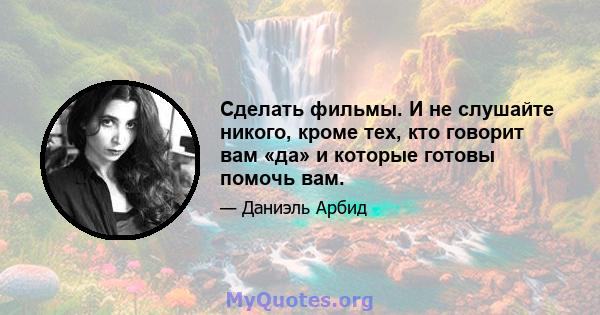 Сделать фильмы. И не слушайте никого, кроме тех, кто говорит вам «да» и которые готовы помочь вам.