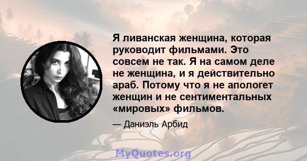 Я ливанская женщина, которая руководит фильмами. Это совсем не так. Я на самом деле не женщина, и я действительно араб. Потому что я не апологет женщин и не сентиментальных «мировых» фильмов.