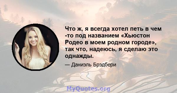 Что ж, я всегда хотел петь в чем -то под названием «Хьюстон Родео в моем родном городе», так что, надеюсь, я сделаю это однажды.