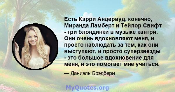 Есть Кэрри Андервуд, конечно, Миранда Ламберт и Тейлор Свифт - три блондинки в музыке кантри. Они очень вдохновляют меня, и просто наблюдать за тем, как они выступают, и просто суперзвезды - это большое вдохновение для