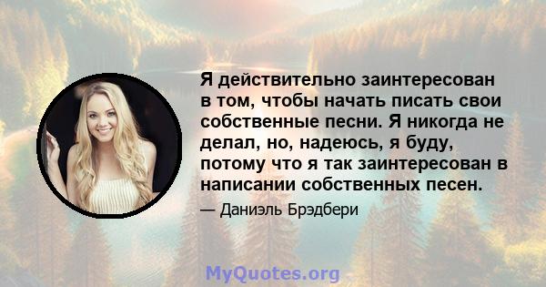 Я действительно заинтересован в том, чтобы начать писать свои собственные песни. Я никогда не делал, но, надеюсь, я буду, потому что я так заинтересован в написании собственных песен.