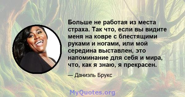 Больше не работая из места страха. Так что, если вы видите меня на ковре с блестящими руками и ногами, или мой середина выставлен, это напоминание для себя и мира, что, как я знаю, я прекрасен.