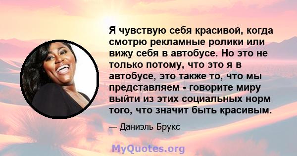 Я чувствую себя красивой, когда смотрю рекламные ролики или вижу себя в автобусе. Но это не только потому, что это я в автобусе, это также то, что мы представляем - говорите миру выйти из этих социальных норм того, что