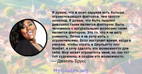 Я думаю, что в моей карьере есть больше ограничивающих факторов, чем просто шоколад. Я думаю, что быть пышной девушкой также является фактором. Быть человеком с натуральными волосами также является фактором. Это то, что 