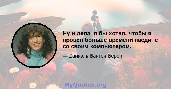 Ну и дела, я бы хотел, чтобы я провел больше времени наедине со своим компьютером.