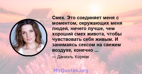 Смех. Это соединяет меня с моментом, окружающих меня людей, ничего лучше, чем хороший смех живота, чтобы чувствовать себя живым. И занимаясь сексом на свежем воздухе, конечно ...