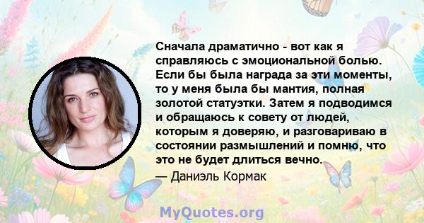 Сначала драматично - вот как я справляюсь с эмоциональной болью. Если бы была награда за эти моменты, то у меня была бы мантия, полная золотой статуэтки. Затем я подводимся и обращаюсь к совету от людей, которым я