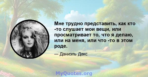 Мне трудно представить, как кто -то слушает мои вещи, или просматривает то, что я делаю, или на меня, или что -то в этом роде.