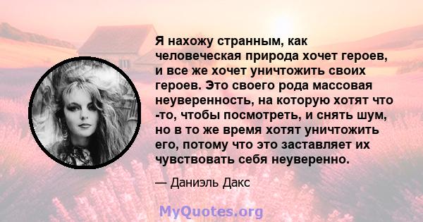 Я нахожу странным, как человеческая природа хочет героев, и все же хочет уничтожить своих героев. Это своего рода массовая неуверенность, на которую хотят что -то, чтобы посмотреть, и снять шум, но в то же время хотят