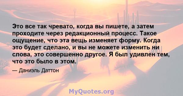 Это все так чревато, когда вы пишете, а затем проходите через редакционный процесс. Такое ощущение, что эта вещь изменяет форму. Когда это будет сделано, и вы не можете изменить ни слова, это совершенно другое. Я был