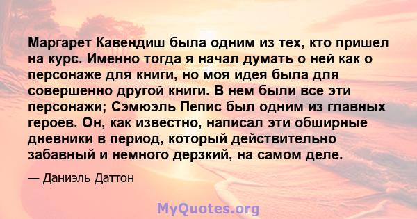 Маргарет Кавендиш была одним из тех, кто пришел на курс. Именно тогда я начал думать о ней как о персонаже для книги, но моя идея была для совершенно другой книги. В нем были все эти персонажи; Сэмюэль Пепис был одним