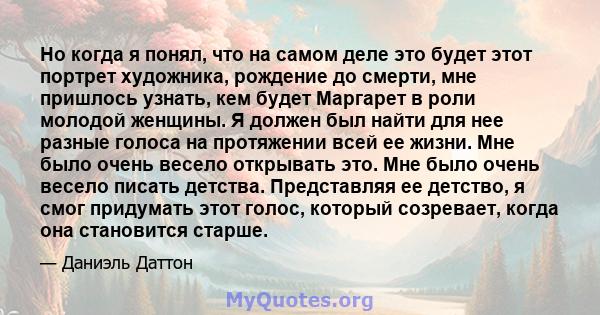 Но когда я понял, что на самом деле это будет этот портрет художника, рождение до смерти, мне пришлось узнать, кем будет Маргарет в роли молодой женщины. Я должен был найти для нее разные голоса на протяжении всей ее