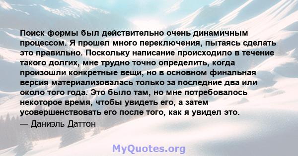 Поиск формы был действительно очень динамичным процессом. Я прошел много переключения, пытаясь сделать это правильно. Поскольку написание происходило в течение такого долгих, мне трудно точно определить, когда произошли 