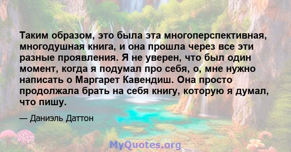 Таким образом, это была эта многоперспективная, многодушная книга, и она прошла через все эти разные проявления. Я не уверен, что был один момент, когда я подумал про себя, о, мне нужно написать о Маргарет Кавендиш. Она 