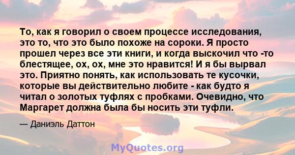 То, как я говорил о своем процессе исследования, это то, что это было похоже на сороки. Я просто прошел через все эти книги, и когда выскочил что -то блестящее, ох, ох, мне это нравится! И я бы вырвал это. Приятно