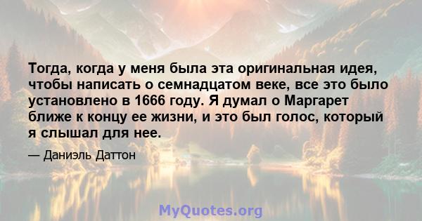 Тогда, когда у меня была эта оригинальная идея, чтобы написать о семнадцатом веке, все это было установлено в 1666 году. Я думал о Маргарет ближе к концу ее жизни, и это был голос, который я слышал для нее.