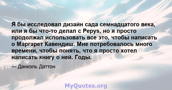 Я бы исследовал дизайн сада семнадцатого века, или я бы что-то делал с Pepys, но я просто продолжал использовать все это, чтобы написать о Маргарет Кавендиш. Мне потребовалось много времени, чтобы понять, что я просто