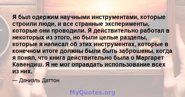 Я был одержим научными инструментами, которые строили люди, и все странные эксперименты, которые они проводили. Я действительно работал в некоторых из этого, но были целые разделы, которые я написал об этих