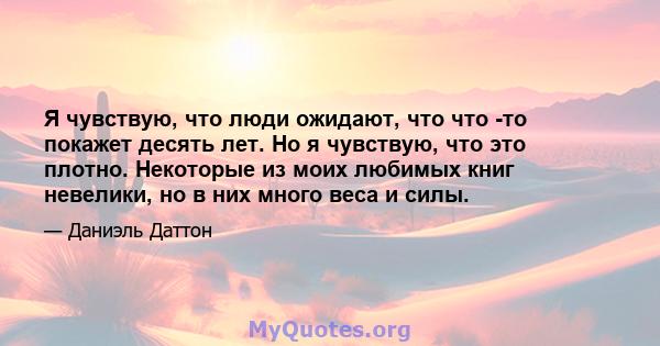 Я чувствую, что люди ожидают, что что -то покажет десять лет. Но я чувствую, что это плотно. Некоторые из моих любимых книг невелики, но в них много веса и силы.