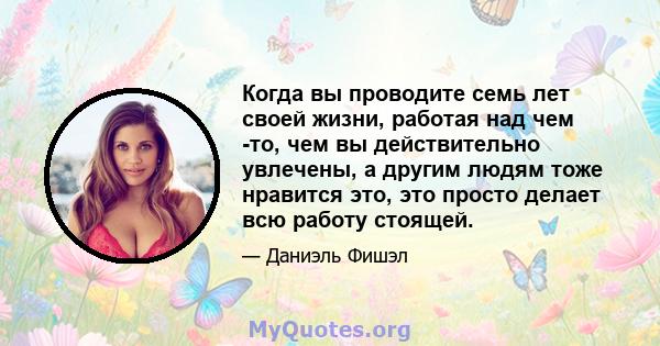 Когда вы проводите семь лет своей жизни, работая над чем -то, чем вы действительно увлечены, а другим людям тоже нравится это, это просто делает всю работу стоящей.