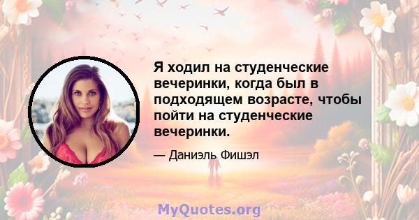 Я ходил на студенческие вечеринки, когда был в подходящем возрасте, чтобы пойти на студенческие вечеринки.